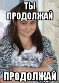 ты продолжай продолжай