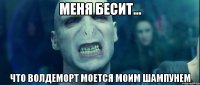 меня бесит... что волдеморт моется моим шампунем