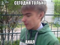 сегодня только анал