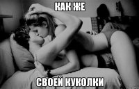 как же своей куколки