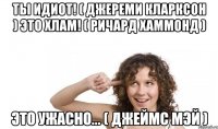 ты идиот! ( джереми кларксон ) это хлам! ( ричард хаммонд ) это ужасно... ( джеймс мэй )