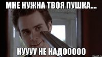 мне нужна твоя пушка.... нуууу не надооооо