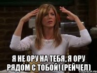  я не ору на тебя, я ору рядом с тобой! (рейчел)