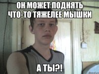 он может поднять что-то тяжелее мышки а ты?!