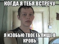 когда я тебя встречу я изобью твое еблище в кровь