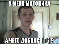 у меня мотоцикл а чего добился ты?