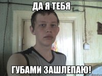 да я тебя губами зашлепаю!