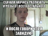 сеачала научись различать угрозы от всего остального и после говори что я завидую!