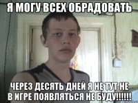 я могу всех обрадовать через десять дней я не тут не в игре появляться не буду!!!