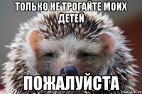только не трогайте моих детей пожалуйста