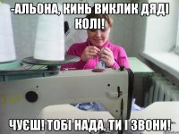 -альона, кинь виклик дяді колі! чуєш! тобі нада, ти і звони!