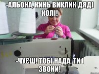 -альона, кинь виклик дяді колі! -чуєш! тобі нада, ти і звони!
