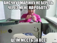анєчку і марінку не береть через мене на роботу? це їм мєсть за все!