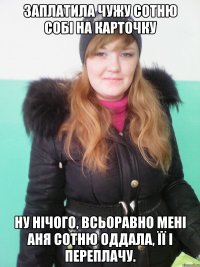 заплатила чужу сотню собі на карточку ну нічого, всьоравно мені аня сотню оддала, її і переплачу.