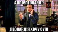 алло!леонард? леонард!я хочу суп!