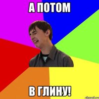 а потом в глину!
