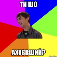 ти шо ахуєвший?