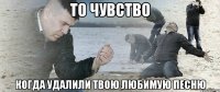 то чувство когда удалили твою любимую песню