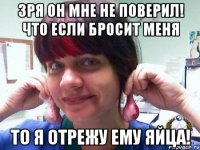 зря он мне не поверил! что если бросит меня то я отрежу ему яйца!