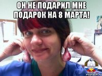 он не подарил мне подарок на 8 марта! 