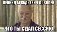 леонид аркадьевич доволен что ты сдал сессию
