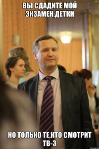 вы сдадите мой экзамен,детки но только те,кто смотрит тв-3