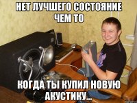 нет лучшего состояние чем то когда ты купил новую акустику...