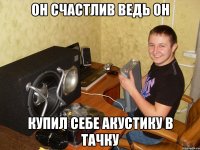 он счастлив ведь он купил себе акустику в тачку