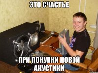 это счастье при покупки новой акустики