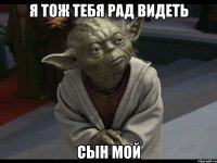 я тож тебя рад видеть сын мой