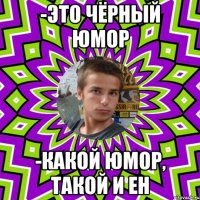 -это чёрный юмор -какой юмор, такой и ен