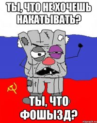 ты, что не хочешь накатывать? ты, что фошызд?