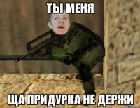 ты меня ща придурка не держи
