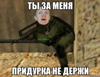 ты за меня придурка не держи