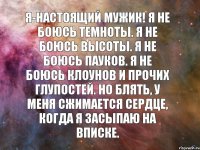 Я-настоящий мужик! Я не боюсь темноты. Я не боюсь высоты. Я не боюсь пауков. Я не боюсь клоунов и прочих глупостей. Но блять, у меня сжимается сердце, когда я засыпаю на вписке.