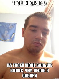 твоё лицо, когда на твоей жопе больше волос, чем лесов в сибири