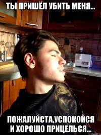 ты пришёл убить меня... пожалуйста,успокойся и хорошо прицелься...