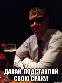  давай, подставляй свою сраку!