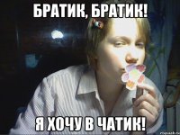 братик, братик! я хочу в чатик!