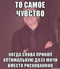 то самое чувство когда снова принял оптимальную дозу мочи вместо рискованной