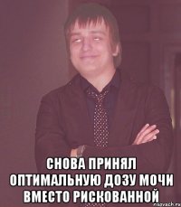  снова принял оптимальную дозу мочи вместо рискованной