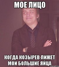 мое лицо когда козырев лижет мои большие яйца