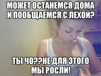 может останемся дома и пообщаемся с лехой? ты чо??не для этого мы росли!