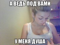 а ведь под вами у меня душа