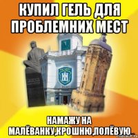 купил гель для проблемних мест намажу на малёванку,крошню,полёвую