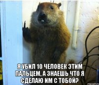  я убил 10 человек этим пальцем, а знаешь что я сделаю им с тобой?