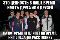 это ценность в наше время - иметь друга или друзей на которых не влияет ни время, ни погода, ни расстояние