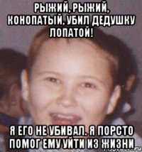 рыжий, рыжий, конопатый, убил дедушку лопатой! я его не убивал. я порсто помог ему уйти из жизни