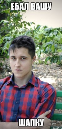ебал вашу шапку