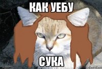 как уебу сука
